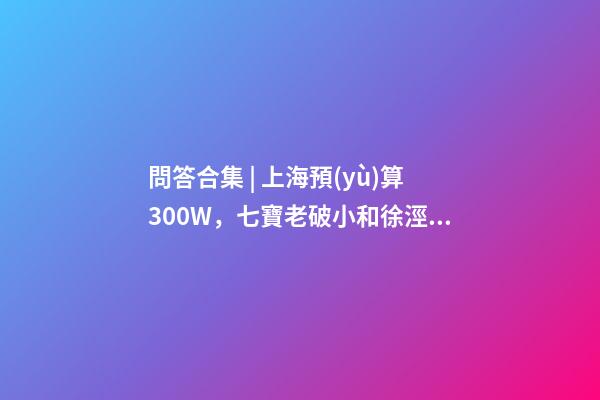 問答合集 | 上海預(yù)算300W，七寶老破小和徐涇動遷房哪個更合適？